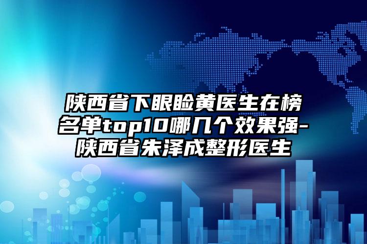 陕西省下眼睑黄医生在榜名单top10哪几个效果强-陕西省朱泽成整形医生