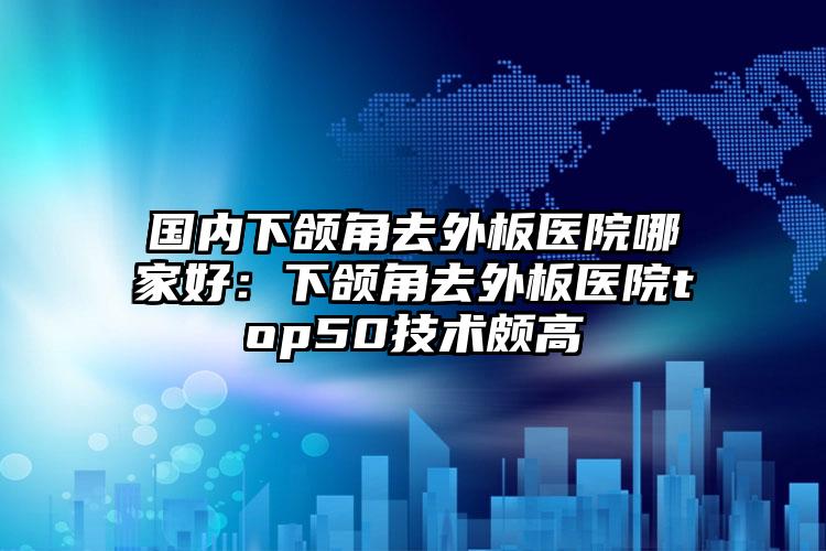 国内下颌角去外板医院哪家好：下颌角去外板医院top50技术颇高