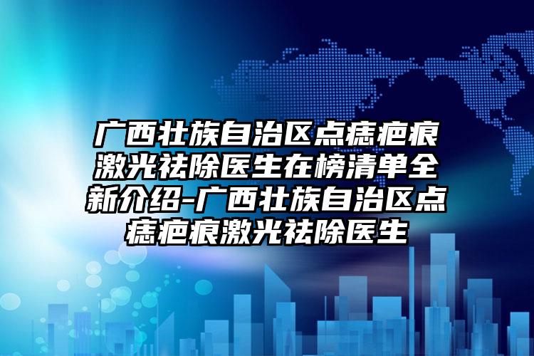 广西壮族自治区点痣疤痕激光祛除医生在榜清单全新介绍-广西壮族自治区点痣疤痕激光祛除医生