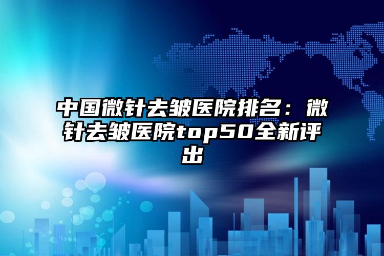 中国微针去皱医院排名：微针去皱医院top50全新评出