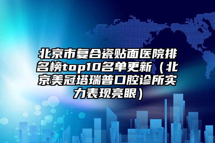 北京市复合瓷贴面医院排名榜top10名单更新（北京美冠塔瑞普口腔诊所实力表现亮眼）