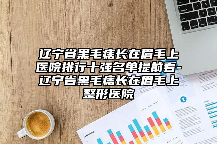 辽宁省黑毛痣长在眉毛上医院排行十强名单提前看-辽宁省黑毛痣长在眉毛上整形医院