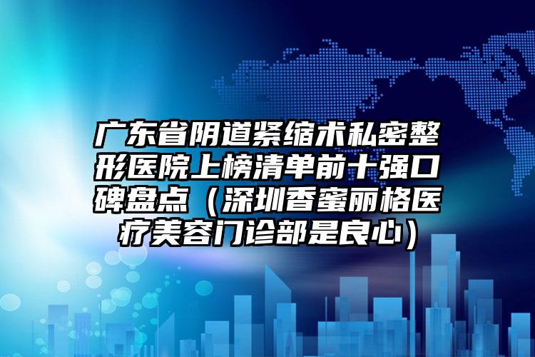 广东省阴道紧缩术私密整形医院上榜清单前十强口碑盘点（深圳香蜜丽格医疗美容门诊部是良心）