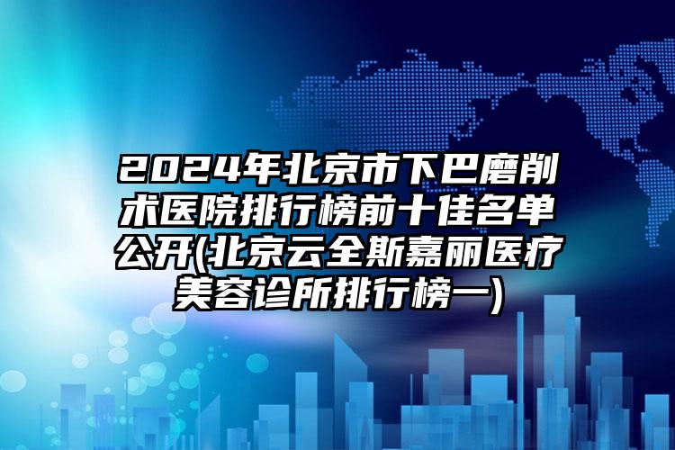 2024年北京市下巴磨削术医院排行榜前十佳名单公开(北京云全斯嘉丽医疗美容诊所排行榜一)