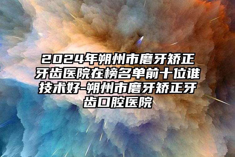 2024年朔州市磨牙矫正牙齿医院在榜名单前十位谁技术好-朔州市磨牙矫正牙齿口腔医院