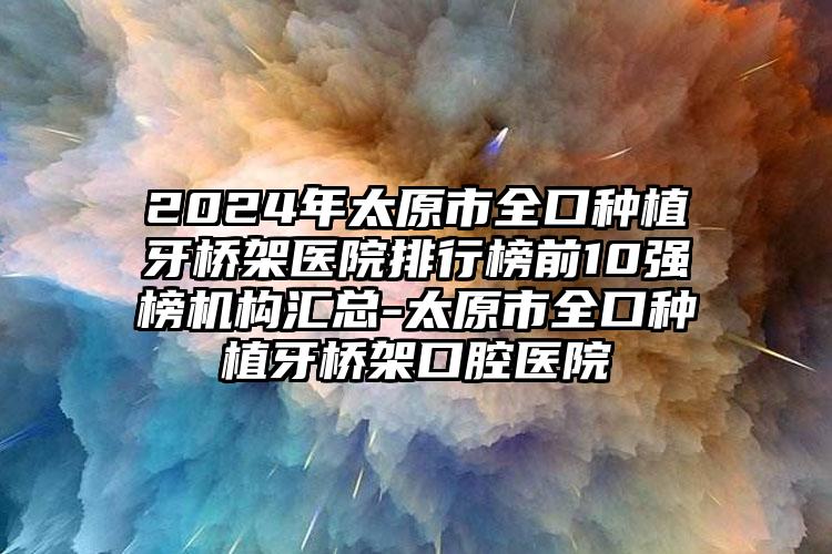 2024年太原市全口种植牙桥架医院排行榜前10强榜机构汇总-太原市全口种植牙桥架口腔医院