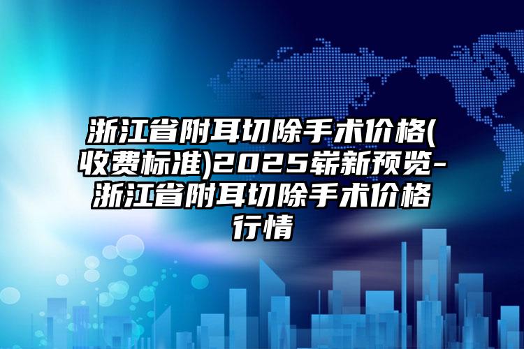 浙江省附耳切除手术价格(收费标准)2025崭新预览-浙江省附耳切除手术价格行情