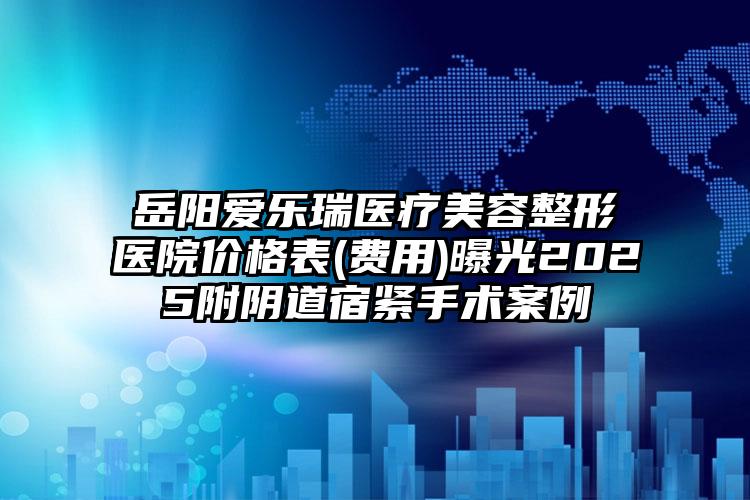 岳阳爱乐瑞医疗美容整形医院价格表(费用)曝光2025附阴道宿紧手术案例