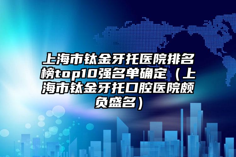 上海市钛金牙托医院排名榜top10强名单确定（上海市钛金牙托口腔医院颇负盛名）