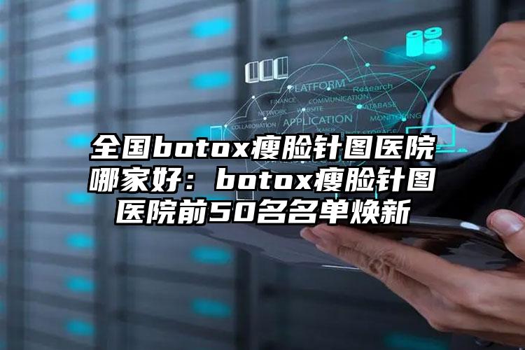 全国botox瘦脸针图医院哪家好：botox瘦脸针图医院前50名名单焕新