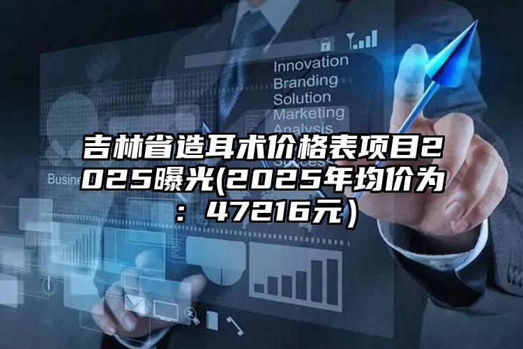 吉林省造耳术价格表项目2025曝光(2025年均价为：47216元）