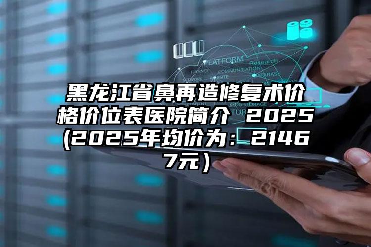 黑龙江省鼻再造修复术价格价位表医院简介 2025(2025年均价为：21467元）