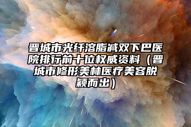 晋城市光纤溶脂减双下巴医院排行前十位权威资料（晋城市修形美林医疗美容脱颖而出）