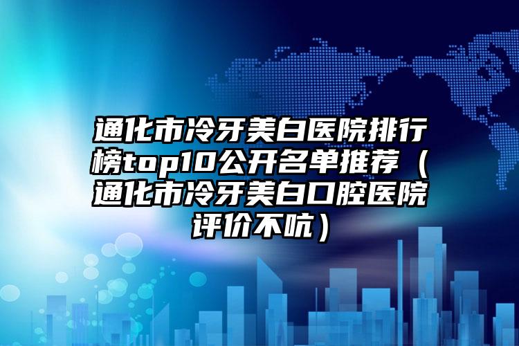 通化市冷牙美白医院排行榜top10公开名单推荐（通化市冷牙美白口腔医院评价不吭）