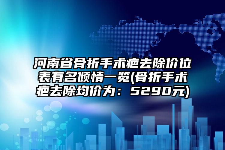 河南省骨折手术疤去除价位表有名倾情一览(骨折手术疤去除均价为：5290元)