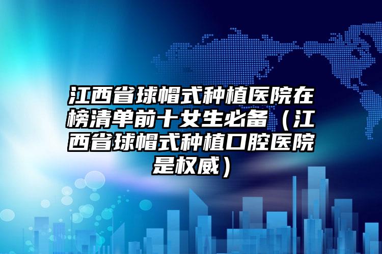 江西省球帽式种植医院在榜清单前十女生必备（江西省球帽式种植口腔医院是权威）