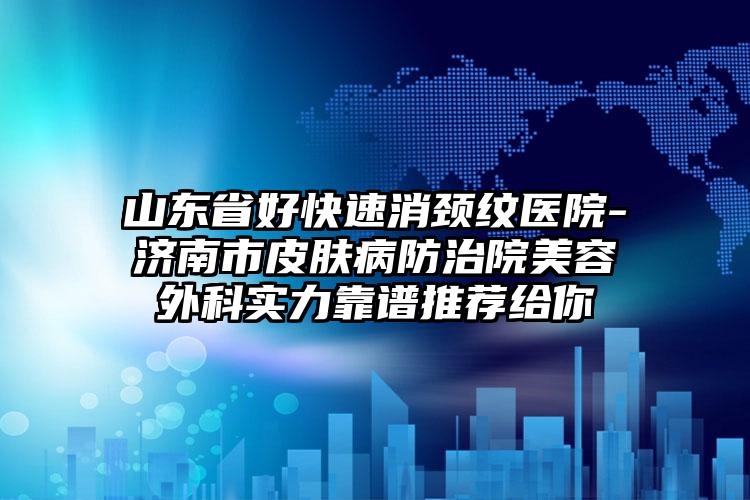 山东省好快速消颈纹医院-济南市皮肤病防治院美容外科实力靠谱推荐给你