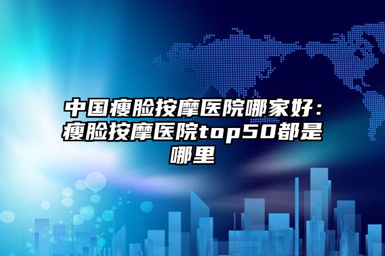 中国瘦脸按摩医院哪家好：瘦脸按摩医院top50都是哪里