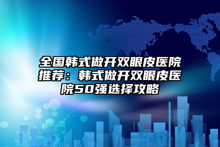 全国韩式做开双眼皮医院推荐：韩式做开双眼皮医院50强选择攻略