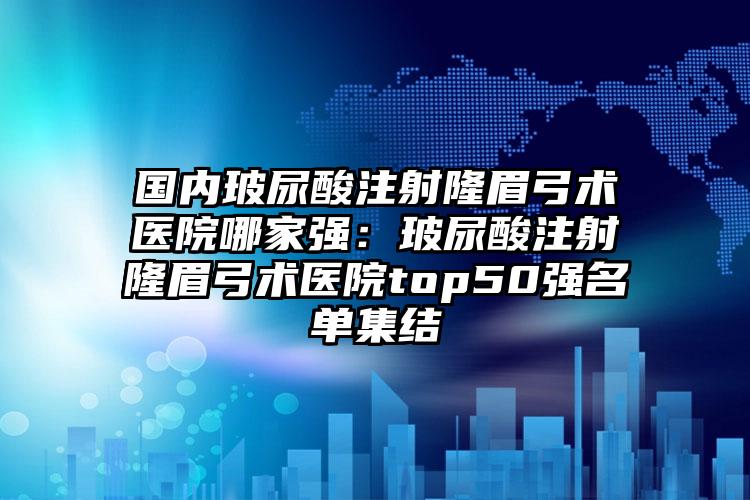 国内玻尿酸注射隆眉弓术医院哪家强：玻尿酸注射隆眉弓术医院top50强名单集结