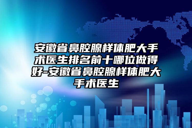 安徽省鼻腔腺样体肥大手术医生排名前十哪位做得好-安徽省鼻腔腺样体肥大手术医生