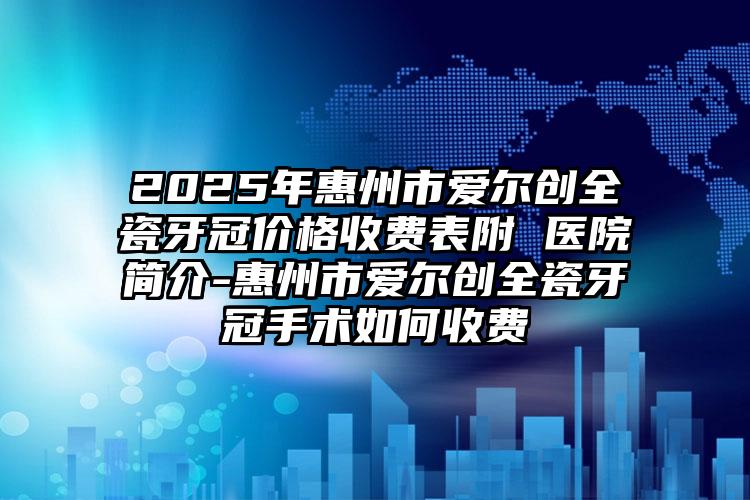 2025年惠州市爱尔创全瓷牙冠价格收费表附 医院简介-惠州市爱尔创全瓷牙冠手术如何收费