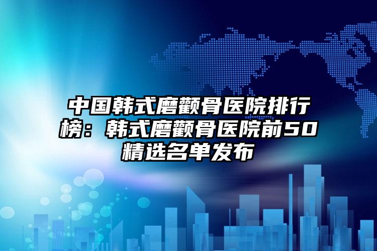 中国韩式磨颧骨医院排行榜：韩式磨颧骨医院前50精选名单发布