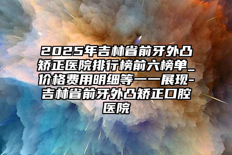 2025年吉林省前牙外凸矫正医院排行榜前六榜单_价格费用明细等一一展现-吉林省前牙外凸矫正口腔医院