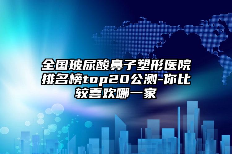 全国玻尿酸鼻子塑形医院排名榜top20公测-你比较喜欢哪一家