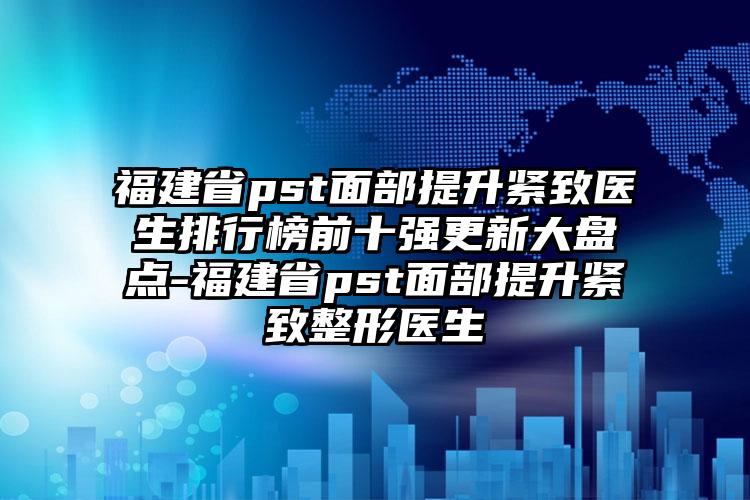 福建省pst面部提升紧致医生排行榜前十强更新大盘点-福建省pst面部提升紧致整形医生