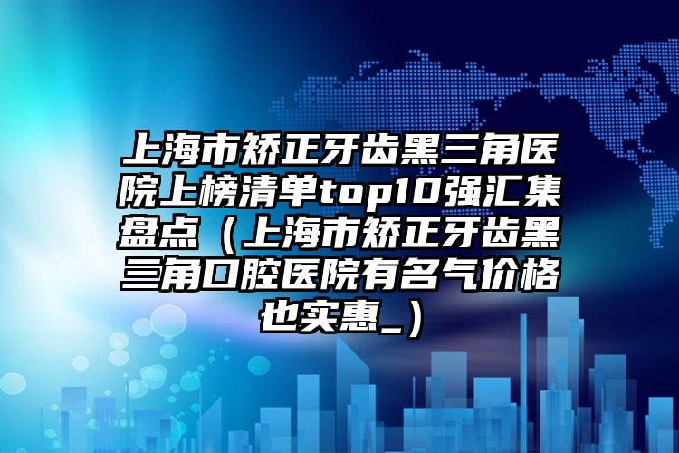 上海市矫正牙齿黑三角医院上榜清单top10强汇集盘点（上海市矫正牙齿黑三角口腔医院有名气价格也实惠_）