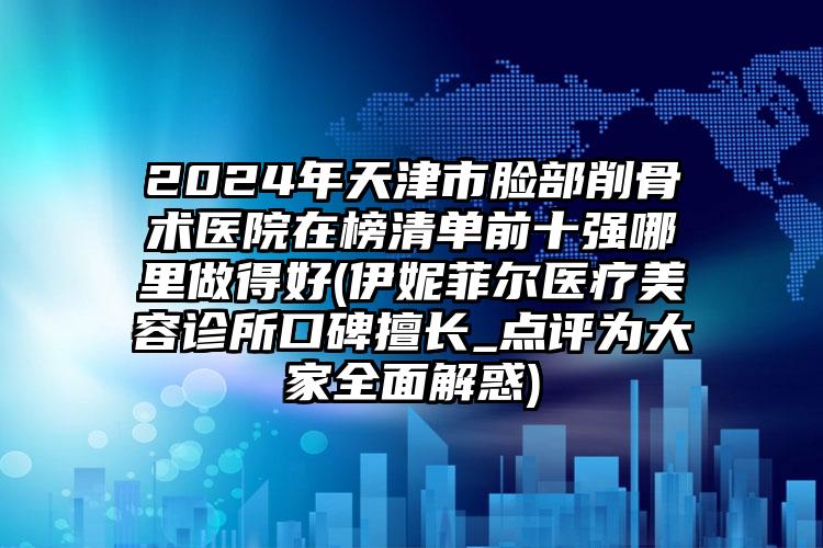 2024年天津市脸部削骨术医院在榜清单前十强哪里做得好(伊妮菲尔医疗美容诊所口碑擅长_点评为大家全面解惑)