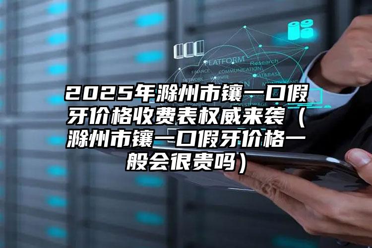 2025年滁州市镶一口假牙价格收费表权威来袭（滁州市镶一口假牙价格一般会很贵吗）