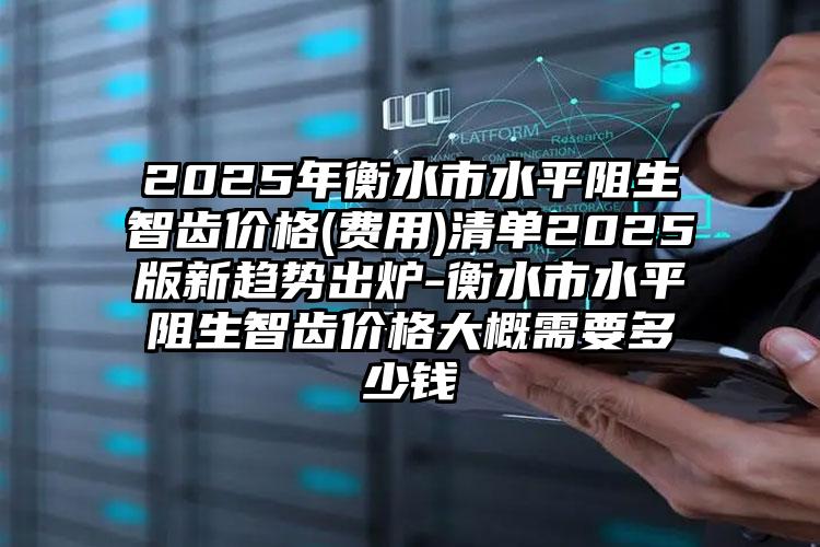 2025年衡水市水平阻生智齿价格(费用)清单2025版新趋势出炉-衡水市水平阻生智齿价格大概需要多少钱