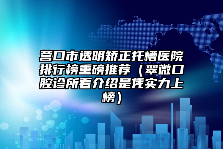 营口市透明矫正托槽医院排行榜重磅推荐（翠微口腔诊所看介绍是凭实力上榜）