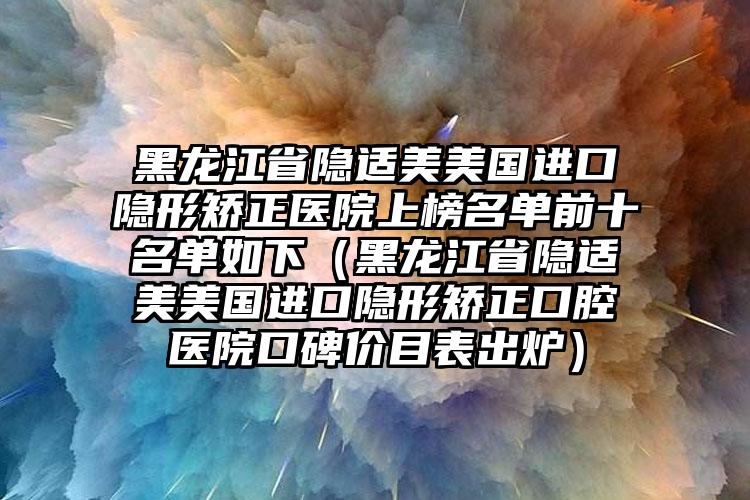 黑龙江省隐适美美国进口隐形矫正医院上榜名单前十名单如下（黑龙江省隐适美美国进口隐形矫正口腔医院口碑价目表出炉）