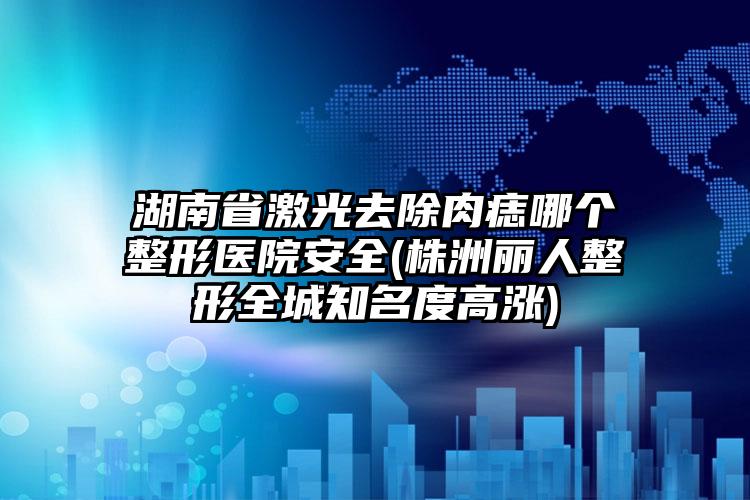 湖南省激光去除肉痣哪个整形医院安全(株洲丽人整形全城知名度高涨)