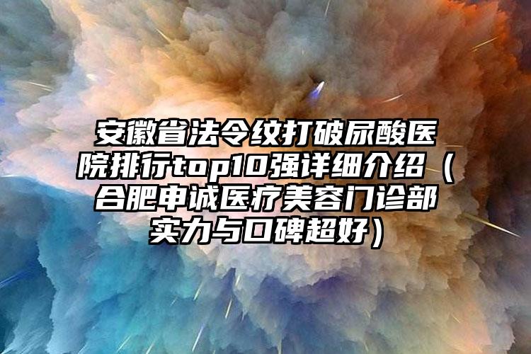 安徽省法令纹打破尿酸医院排行top10强详细介绍（合肥申诚医疗美容门诊部实力与口碑超好）