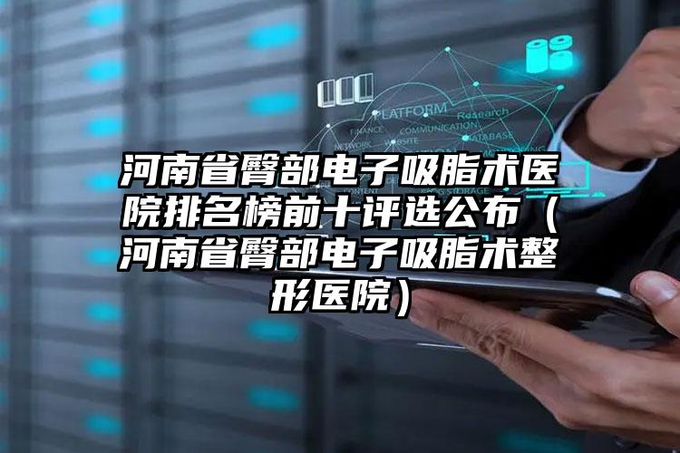 河南省臀部电子吸脂术医院排名榜前十评选公布（河南省臀部电子吸脂术整形医院）