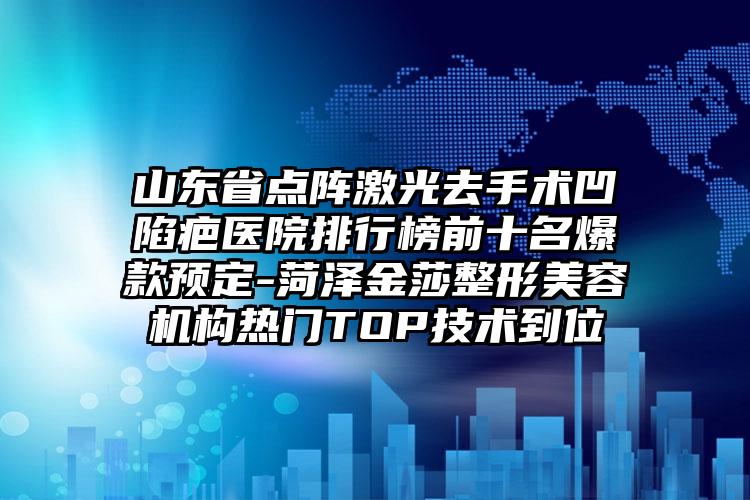 山东省点阵激光去手术凹陷疤医院排行榜前十名爆款预定-菏泽金莎整形美容机构热门TOP技术到位