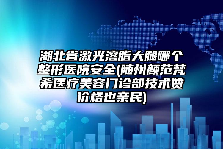 湖北省激光溶脂大腿哪个整形医院安全(随州颜范梵希医疗美容门诊部技术赞价格也亲民)