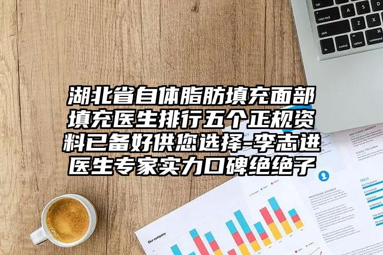 湖北省自体脂肪填充面部填充医生排行五个正规资料已备好供您选择-李志进医生专家实力口碑绝绝子