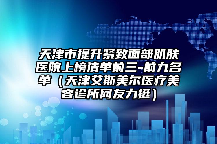 天津市提升紧致面部肌肤医院上榜清单前三-前九名单（天津艾斯美尔医疗美容诊所网友力挺）