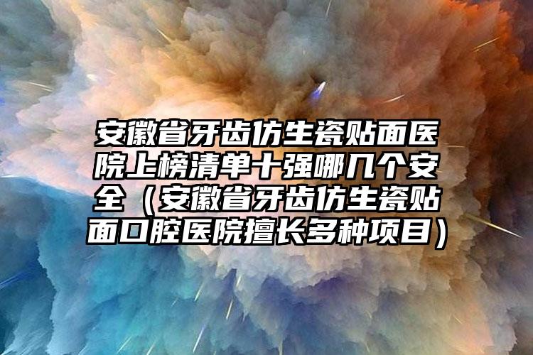 安徽省牙齿仿生瓷贴面医院上榜清单十强哪几个安全（安徽省牙齿仿生瓷贴面口腔医院擅长多种项目）