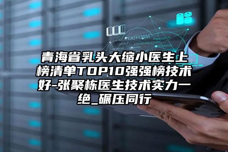 青海省乳头大缩小医生上榜清单TOP10强强榜技术好-张聚栋医生技术实力一绝_碾压同行