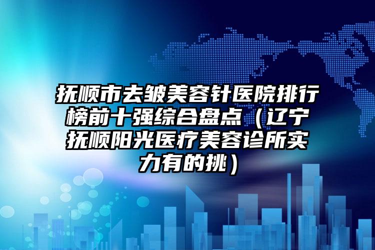 抚顺市去皱美容针医院排行榜前十强综合盘点（辽宁抚顺阳光医疗美容诊所实力有的挑）