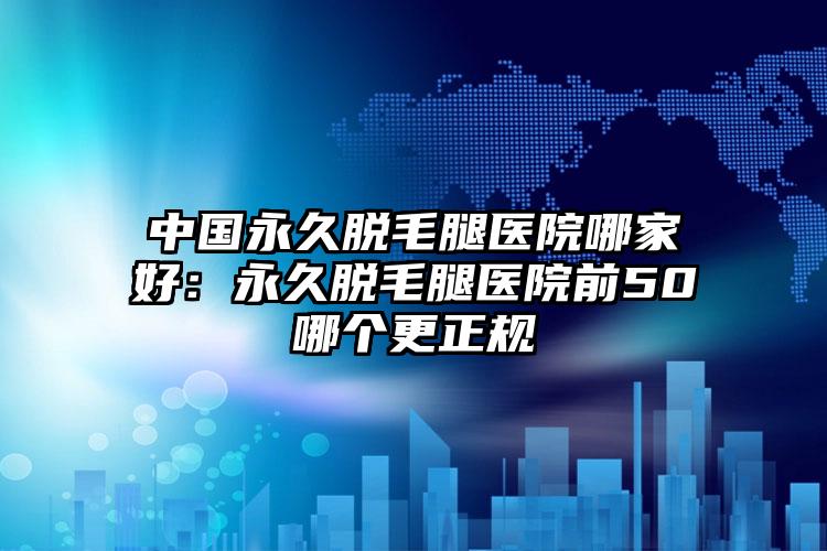 中国永久脱毛腿医院哪家好：永久脱毛腿医院前50哪个更正规