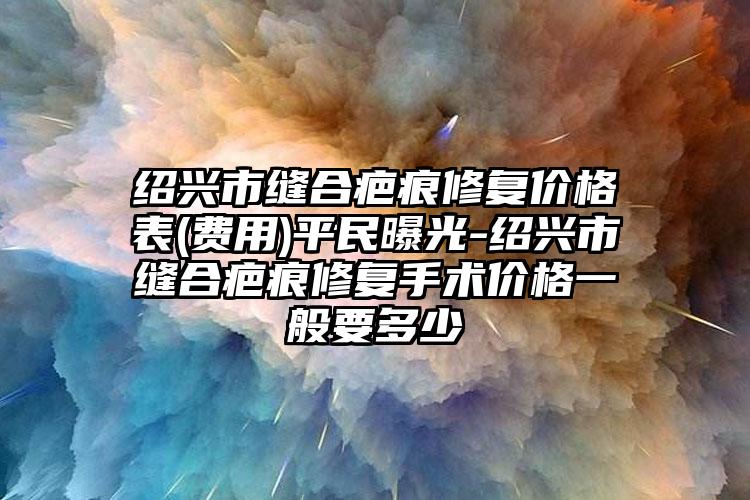 绍兴市缝合疤痕修复价格表(费用)平民曝光-绍兴市缝合疤痕修复手术价格一般要多少