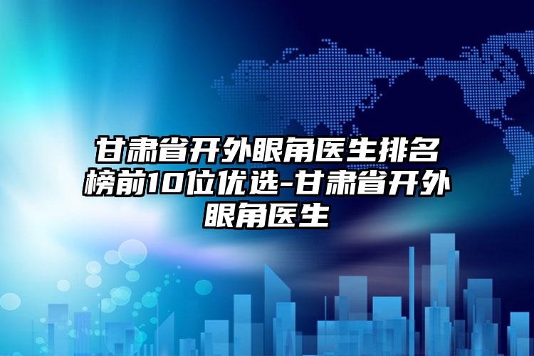 甘肃省开外眼角医生排名榜前10位优选-甘肃省开外眼角医生