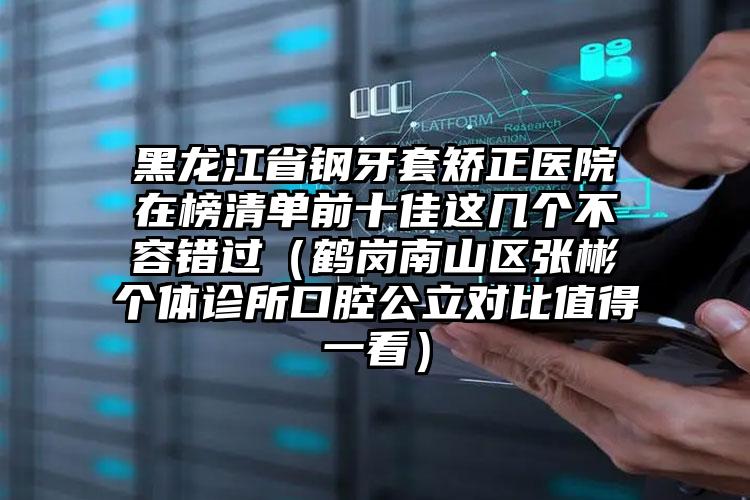 黑龙江省钢牙套矫正医院在榜清单前十佳这几个不容错过（鹤岗南山区张彬个体诊所口腔公立对比值得一看）